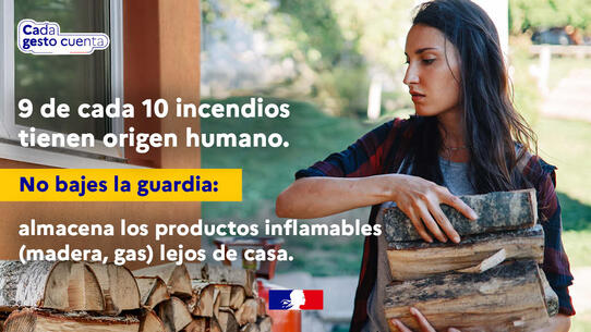 Cada gesto cuenta. 9 de cada 10 incendios tienen origen humano. No bajes la guardia: almacena los productos inflamables (madera, gas) lejos de casa.
