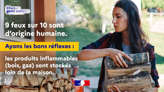 9 feux sur 10 sont d'origine humaine. Ayons les bons réflexes : les produits inflammables (bois, gaz) sont stockés loin de la maison. Chaque geste compte. 